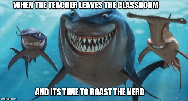 Finding Nemo Sharks | WHEN THE TEACHER LEAVES THE CLASSROOM; AND ITS TIME TO ROAST THE NERD | image tagged in finding nemo sharks | made w/ Imgflip meme maker