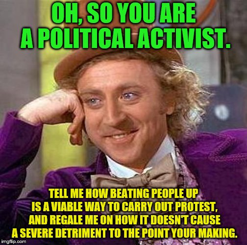 Creepy Condescending Wonka | OH, SO YOU ARE A POLITICAL ACTIVIST. TELL ME HOW BEATING PEOPLE UP IS A VIABLE WAY TO CARRY OUT PROTEST, AND REGALE ME ON HOW IT DOESN'T CAUSE A SEVERE DETRIMENT TO THE POINT YOUR MAKING. | image tagged in memes,creepy condescending wonka,political meme,activism,protest | made w/ Imgflip meme maker