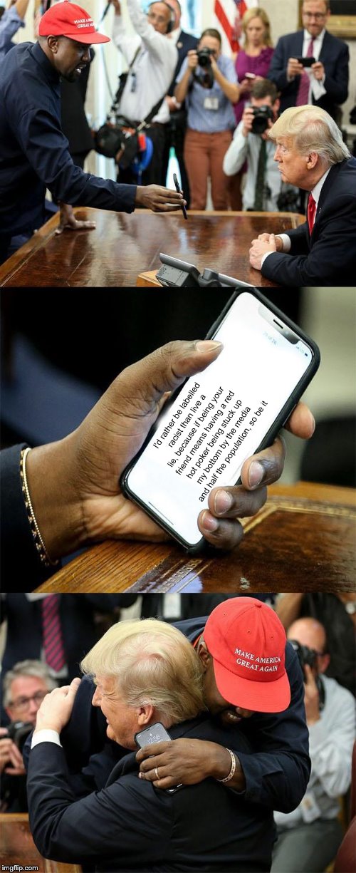 Kanye Loves Trump | I'd rather be labelled racist than live a lie, because if being your friend means having a red hot poker being stuck up my bottom by the media and half the population, so be it | image tagged in kanye loves trump,memes,kanye,trump,wholesome | made w/ Imgflip meme maker