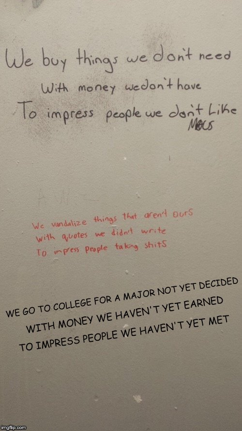 Graffiti quotes to make you go hmmm (Pic provided by DashHopes) |  WE GO TO COLLEGE FOR A MAJOR NOT YET DECIDED; WITH MONEY WE HAVEN'T YET EARNED; TO IMPRESS PEOPLE WE HAVEN'T YET MET | image tagged in memes,dashhopes,bathroom stall,graffiti,college | made w/ Imgflip meme maker
