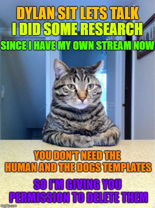 The site is now complete. ≥^.^≤ | DYLAN SIT LETS TALK; I DID SOME RESEARCH; SINCE I HAVE MY OWN STREAM NOW; YOU DON'T NEED THE HUMAN AND THE DOGS TEMPLATES; SO I'M GIVING YOU PERMISSION TO DELETE THEM | image tagged in memes,take a seat cat,cats,cats stream,imgflip,only cats on the site now | made w/ Imgflip meme maker