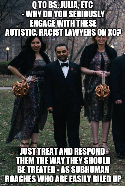 Q TO BS, JULIA, ETC - WHY DO YOU SERIOUSLY ENGAGE WITH THESE AUTISTIC, RACIST LAWYERS ON XO? JUST TREAT AND RESPOND THEM THE WAY THEY SHOULD BE TREATED - AS SUBHUMAN ROACHES WHO ARE EASILY RILED UP | made w/ Imgflip meme maker