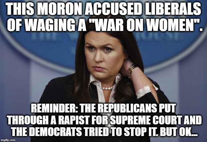 sarah huckabee moron | THIS MORON ACCUSED LIBERALS OF WAGING A "WAR ON WOMEN". REMINDER: THE REPUBLICANS PUT THROUGH A RAPIST FOR SUPREME COURT AND THE DEMOCRATS TRIED TO STOP IT. BUT OK... | image tagged in sarah huckabee sanders,donald trump,republicans,democrats,scotus,brett kavanaugh | made w/ Imgflip meme maker