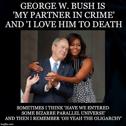 Oh Yeah.... | GEORGE W. BUSH IS 'MY PARTNER IN CRIME' AND 'I LOVE HIM TO DEATH; SOMETIMES I THINK ‘HAVE WE ENTERED SOME BIZARRE PARALLEL UNIVERSE’ AND THEN I REMEMBER ‘OH YEAH THE OLIGARCHY’ | image tagged in george bush,michelle obama,partners in crime,love to death,parallel universe,oligarchy | made w/ Imgflip meme maker