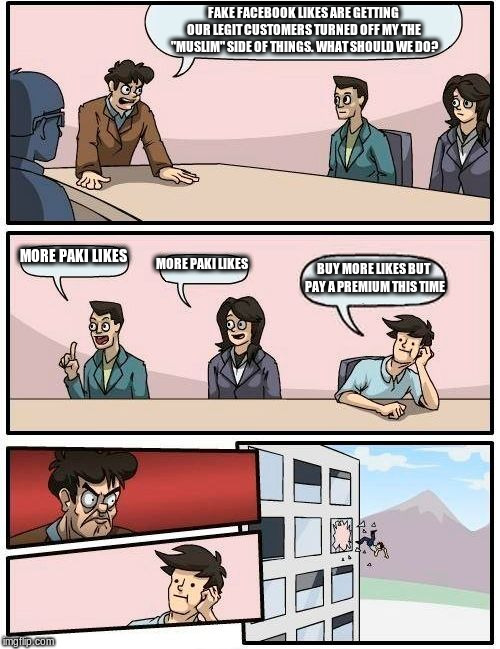 Boardroom Meeting Suggestion Meme | FAKE FACEBOOK LIKES ARE GETTING OUR LEGIT CUSTOMERS TURNED OFF MY THE "MUSLIM" SIDE OF THINGS. WHAT SHOULD WE DO? MORE PAKI LIKES; MORE PAKI LIKES; BUY MORE LIKES BUT PAY A PREMIUM THIS TIME | image tagged in memes,boardroom meeting suggestion | made w/ Imgflip meme maker