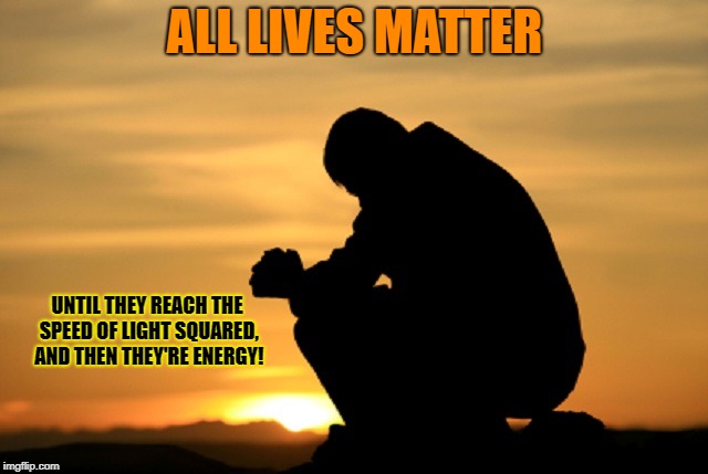 Deep thought | ALL LIVES MATTER; UNTIL THEY REACH THE SPEED OF LIGHT SQUARED, AND THEN THEY'RE ENERGY! | image tagged in deep thought | made w/ Imgflip meme maker