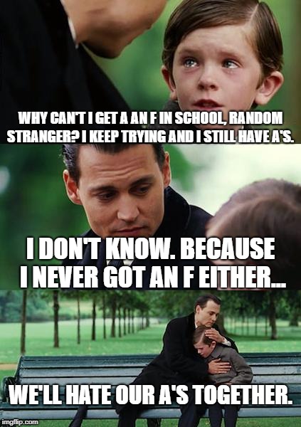 a joke about stereotyping nerds that went deep. | WHY CAN'T I GET A AN F IN SCHOOL, RANDOM STRANGER? I KEEP TRYING AND I STILL HAVE A'S. I DON'T KNOW. BECAUSE I NEVER GOT AN F EITHER... WE'LL HATE OUR A'S TOGETHER. | image tagged in memes,finding neverland,school | made w/ Imgflip meme maker