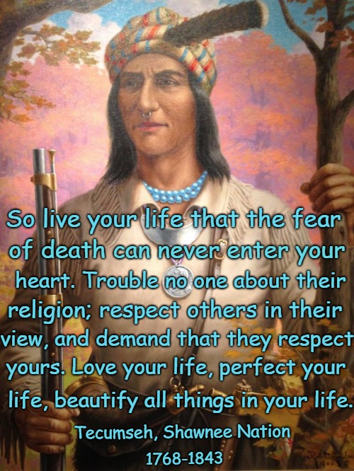 Native American Wisdom Tecumseh, Shawnee Nation  | So live your life that the fear; of death can never enter your; heart. Trouble no one about their; religion; respect others in their; view, and demand that they respect; yours. Love your life, perfect your; life, beautify all things in your life. Tecumseh, Shawnee Nation; 1768-1843 | image tagged in native american,native americans,indians,indian chief,indian chiefs,tribe | made w/ Imgflip meme maker