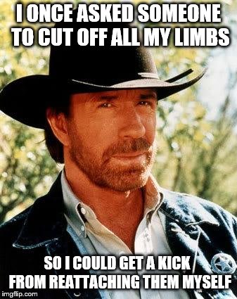 Of Course No One Mutilates Me Unless I Let It Happen | I ONCE ASKED SOMEONE TO CUT OFF ALL MY LIMBS; SO I COULD GET A KICK  FROM REATTACHING THEM MYSELF | image tagged in memes,chuck norris,impossible | made w/ Imgflip meme maker