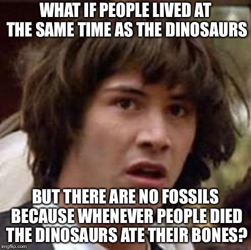 Conspiracy Keanu Meme | WHAT IF
PEOPLE LIVED AT THE SAME TIME AS THE DINOSAURS; BUT THERE ARE NO FOSSILS BECAUSE WHENEVER PEOPLE DIED THE DINOSAURS ATE THEIR BONES? | image tagged in memes,conspiracy keanu | made w/ Imgflip meme maker