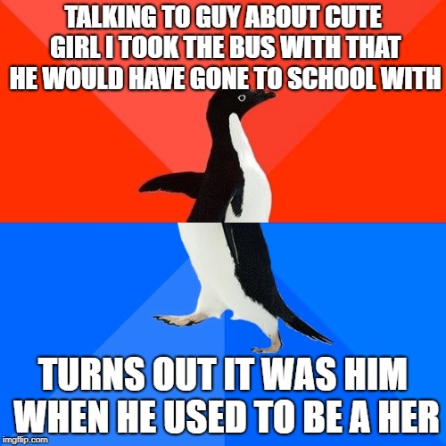 Socially Awesome Awkward Penguin Meme | TALKING TO GUY ABOUT CUTE GIRL I TOOK THE BUS WITH THAT HE WOULD HAVE GONE TO SCHOOL WITH; TURNS OUT IT WAS HIM WHEN HE USED TO BE A HER | image tagged in memes,socially awesome awkward penguin,AdviceAnimals | made w/ Imgflip meme maker