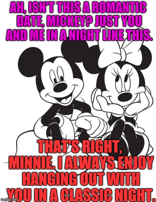 Minnie and mickey  | AH, ISN'T THIS A ROMANTIC DATE, MICKEY? JUST YOU AND ME IN A NIGHT LIKE THIS. THAT'S RIGHT, MINNIE. I ALWAYS ENJOY HANGING OUT WITH YOU IN A CLASSIC NIGHT. | image tagged in minnie and mickey | made w/ Imgflip meme maker