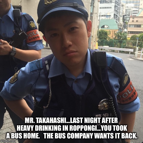 You took a bus home... | MR. TAKAHASHI...LAST NIGHT AFTER HEAVY DRINKING IN ROPPONGI...YOU TOOK A BUS HOME.  
THE BUS COMPANY WANTS IT BACK. | image tagged in roppongi tokyo japan angry police officer or cop | made w/ Imgflip meme maker