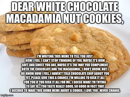 True love | DEAR WHITE CHOCOLATE MACADAMIA NUT COOKIES, I’M WRITING THIS MEME TO TELL YOU JUST HOW I FEEL, I CAN’T STOP THINKING OF YOU, MAYBE IT’S HOW SOFT AND SWEET YOU ARE, MAYBE IT’S THE WAY YOU COMPLIMENT BOTH THE CHOCOLATE AND THE MACADAMIA.. I DON’T KNOW. BUT I DO KNOW HOW I FEEL, I HAVEN’T TOLD CHOCOLATE CHIP ABOUT YOU YET, PLEASE GIVE THIS A CHANCE. I’M WILLING TO RISK IT ALL FOR YOU IF YOU RISK IT ALL FOR ME.. I GUESS WHAT I’M TRYING TO SAY IS... YOU TASTE REALLY GOOD, SO GOOD IN FACT THAT I DECIDED TO MAKE THIS DUMB MEME ABOUT A COOKIE. I LOVE YOU , NEVER CHANGE. | image tagged in cookie monster,addiction,stupid | made w/ Imgflip meme maker