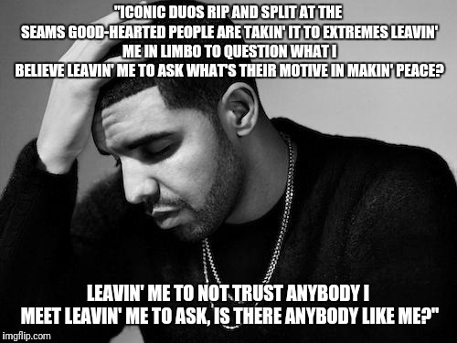 Drake's Woes | "ICONIC DUOS RIP AND SPLIT AT THE SEAMS
GOOD-HEARTED PEOPLE ARE TAKIN' IT TO EXTREMES
LEAVIN' ME IN LIMBO TO QUESTION WHAT I BELIEVE
LEAVIN' ME TO ASK WHAT'S THEIR MOTIVE IN MAKIN' PEACE? LEAVIN' ME TO NOT TRUST ANYBODY I MEET
LEAVIN' ME TO ASK, IS THERE ANYBODY LIKE ME?" | image tagged in drake's woes | made w/ Imgflip meme maker