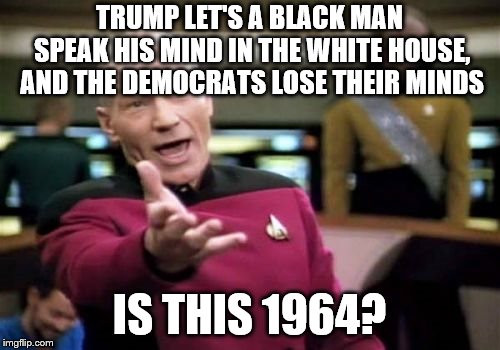 Picard Wtf | TRUMP LET'S A BLACK MAN SPEAK HIS MIND IN THE WHITE HOUSE, AND THE DEMOCRATS LOSE THEIR MINDS; IS THIS 1964? | image tagged in memes,picard wtf | made w/ Imgflip meme maker
