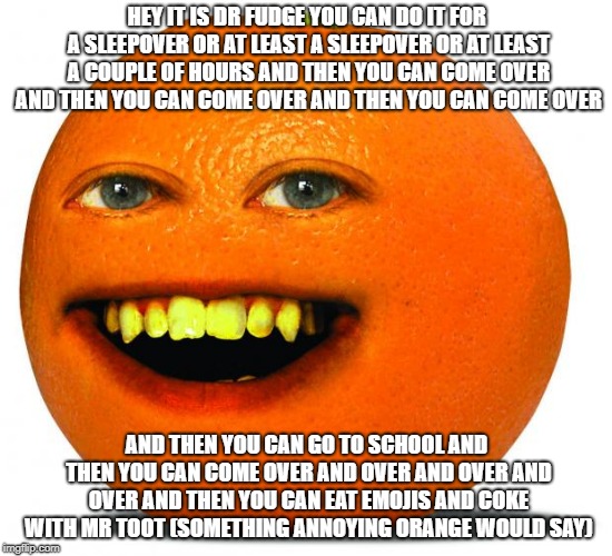 Annoying Orange | HEY IT IS DR FUDGE YOU CAN DO IT FOR A SLEEPOVER OR AT LEAST A SLEEPOVER OR AT LEAST A COUPLE OF HOURS AND THEN YOU CAN COME OVER AND THEN YOU CAN COME OVER AND THEN YOU CAN COME OVER; AND THEN YOU CAN GO TO SCHOOL AND THEN YOU CAN COME OVER AND OVER AND OVER AND OVER AND THEN YOU CAN EAT EMOJIS AND COKE WITH MR TOOT (SOMETHING ANNOYING ORANGE WOULD SAY) | image tagged in annoying orange | made w/ Imgflip meme maker