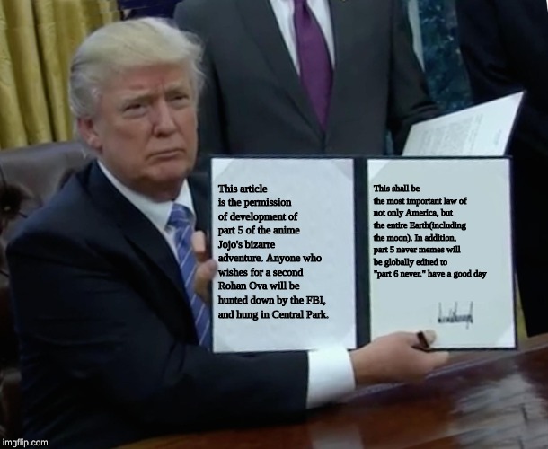 Trump Bill Signing Meme | This article is the permission of development of part 5 of the anime Jojo's bizarre adventure. Anyone who wishes for a second Rohan Ova will be hunted down by the FBI, and hung in Central Park. This shall be the most important law of not only America, but the entire Earth(including the moon). In addition, part 5 never memes will be globally edited to "part 6 never." have a good day | image tagged in memes,trump bill signing | made w/ Imgflip meme maker