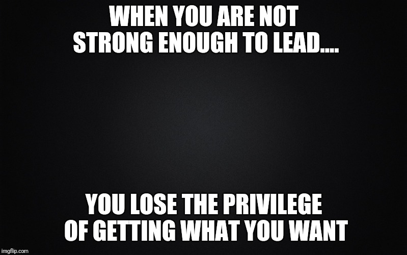 Solid Black Background | WHEN YOU ARE NOT STRONG ENOUGH TO LEAD.... YOU LOSE THE PRIVILEGE OF GETTING WHAT YOU WANT | image tagged in solid black background | made w/ Imgflip meme maker
