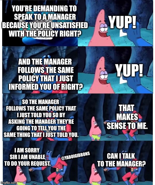 patrick not my wallet | YUP! YOU’RE DEMANDING TO SPEAK TO A MANAGER BECAUSE YOU’RE UNSATISFIED WITH THE POLICY RIGHT? YUP! AND THE MANAGER FOLLOWS THE SAME POLICY THAT I JUST INFORMED YOU OF RIGHT? SO THE MANAGER FOLLOWS THE SAME POLICY THAT I JUST TOLD YOU SO BY ASKING THE MANAGER THEY’RE GOING TO TELL YOU THE SAME THING THAT I JUST TOLD YOU. THAT MAKES SENSE TO ME. I AM SORRY SIR I AM UNABLE TO DO YOUR REQUEST. CAN I TALK TO THE MANAGER? @YABOIGIBBONS | image tagged in patrick not my wallet | made w/ Imgflip meme maker