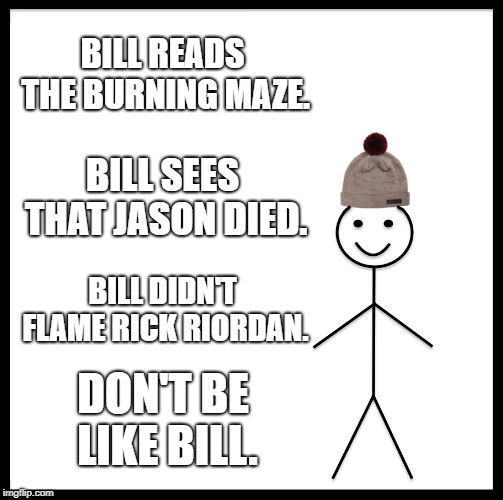 Be Like Bill Meme | BILL READS THE BURNING MAZE. BILL SEES THAT JASON DIED. BILL DIDN'T FLAME RICK RIORDAN. DON'T BE LIKE BILL. | image tagged in memes,be like bill | made w/ Imgflip meme maker