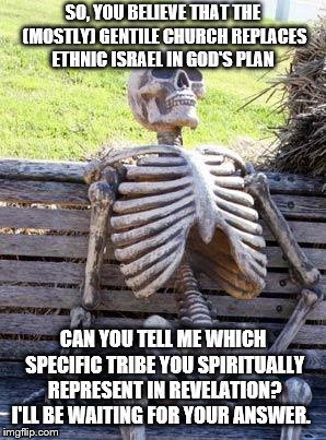 Waiting Skeleton | SO, YOU BELIEVE THAT THE (MOSTLY) GENTILE CHURCH REPLACES ETHNIC ISRAEL IN GOD'S PLAN; CAN YOU TELL ME WHICH SPECIFIC TRIBE YOU SPIRITUALLY REPRESENT IN REVELATION? I'LL BE WAITING FOR YOUR ANSWER. | image tagged in memes,waiting skeleton | made w/ Imgflip meme maker