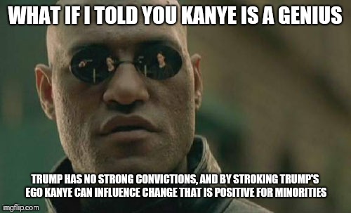 Trump's not going anywhere. Maybe it's better to work the situation than to fight it. | WHAT IF I TOLD YOU KANYE IS A GENIUS; TRUMP HAS NO STRONG CONVICTIONS, AND BY STROKING TRUMP'S EGO KANYE CAN INFLUENCE CHANGE THAT IS POSITIVE FOR MINORITIES | image tagged in memes,matrix morpheus | made w/ Imgflip meme maker