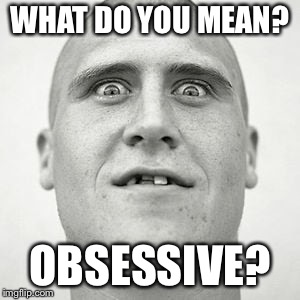 WHAT DO YOU MEAN? OBSESSIVE? | image tagged in obsessed | made w/ Imgflip meme maker