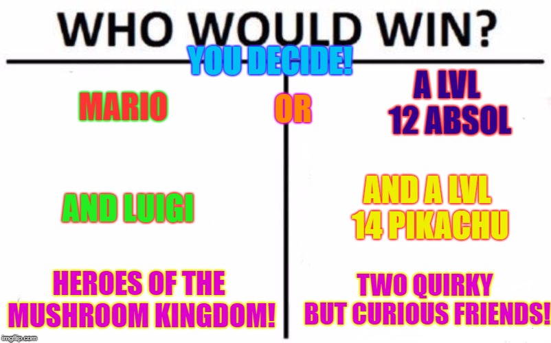 Who Would Win? | YOU DECIDE! A LVL 12 ABSOL; MARIO; OR; AND A LVL 14 PIKACHU; AND LUIGI; HEROES OF THE MUSHROOM KINGDOM! TWO QUIRKY BUT CURIOUS FRIENDS! | image tagged in memes,who would win | made w/ Imgflip meme maker