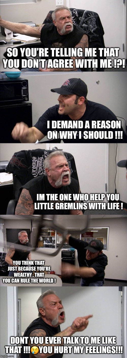 American Chopper Argument Meme | SO YOU’RE TELLING ME THAT YOU DON’T AGREE WITH ME !?! I DEMAND A REASON ON WHY I SHOULD !!! IM THE ONE WHO HELP YOU LITTLE GREMLINS WITH LIFE ! YOU THINK THAT JUST BECAUSE YOU’RE WEALTHY , THAT YOU CAN RULE THE WORLD ! DONT YOU EVER TALK TO ME LIKE THAT !!!😢YOU HURT MY FEELINGS!!! | image tagged in memes,american chopper argument | made w/ Imgflip meme maker