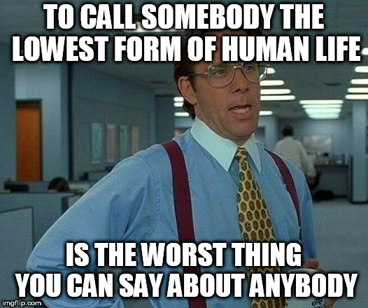 That Would Be Great Meme | TO CALL SOMEBODY THE LOWEST FORM OF HUMAN LIFE; IS THE WORST THING YOU CAN SAY ABOUT ANYBODY | image tagged in memes,that would be great,seriously,wtf,seriously wtf,worst | made w/ Imgflip meme maker