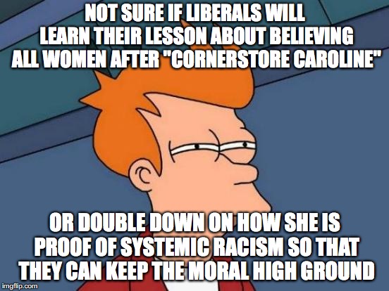 Futurama Fry | NOT SURE IF LIBERALS WILL LEARN THEIR LESSON ABOUT BELIEVING ALL WOMEN AFTER "CORNERSTORE CAROLINE"; OR DOUBLE DOWN ON HOW SHE IS PROOF OF SYSTEMIC RACISM SO THAT THEY CAN KEEP THE MORAL HIGH GROUND | image tagged in memes,futurama fry | made w/ Imgflip meme maker