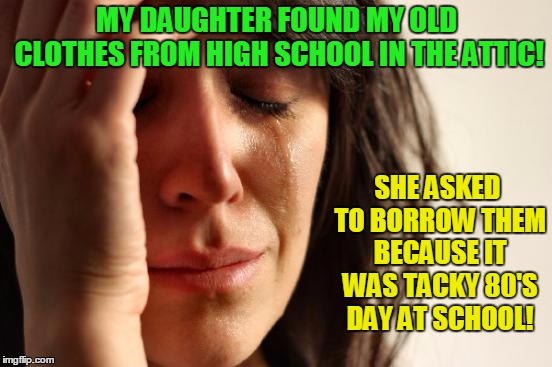 This was fashion? | MY DAUGHTER FOUND MY OLD CLOTHES FROM HIGH SCHOOL IN THE ATTIC! SHE ASKED TO BORROW THEM BECAUSE IT WAS TACKY 80'S DAY AT SCHOOL! | image tagged in memes,first world problems,1980's | made w/ Imgflip meme maker