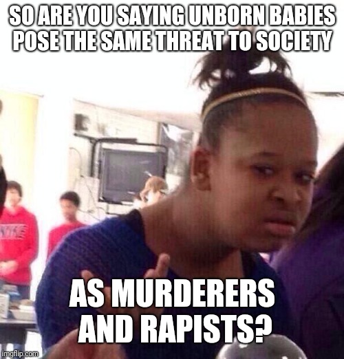 Black Girl Wat Meme | SO ARE YOU SAYING UNBORN BABIES POSE THE SAME THREAT TO SOCIETY AS MURDERERS AND RAPISTS? | image tagged in memes,black girl wat | made w/ Imgflip meme maker