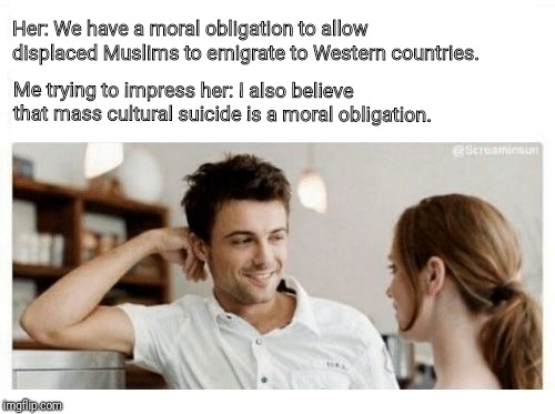 trying to impress her | Her: We have a moral obligation to allow displaced Muslims to emigrate to Western countries. Me trying to impress her: I also believe that mass cultural suicide is a moral obligation. | image tagged in trying to impress her | made w/ Imgflip meme maker