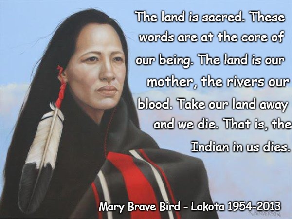 Mary Brave Bird Member Lakota Tribe September 26, 1954 - February 14, 2013 Was a member of AIM and Author | The land is sacred. These; words are at the core of; our being. The land is our; mother, the rivers our; blood. Take our land away; and we die. That is, the; Indian in us dies. Mary Brave Bird - Lakota 1954-2013 | image tagged in native american,native americans,indians,indian chief,indian chiefs,tribe | made w/ Imgflip meme maker
