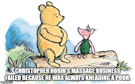 winnie the pooh and piglet | CHRISTOPHER ROBIN'S MASSAGE BUSINESS FAILED BECAUSE HE WAS ALWAYS KNEADING A POOH. | image tagged in winnie the pooh and piglet | made w/ Imgflip meme maker