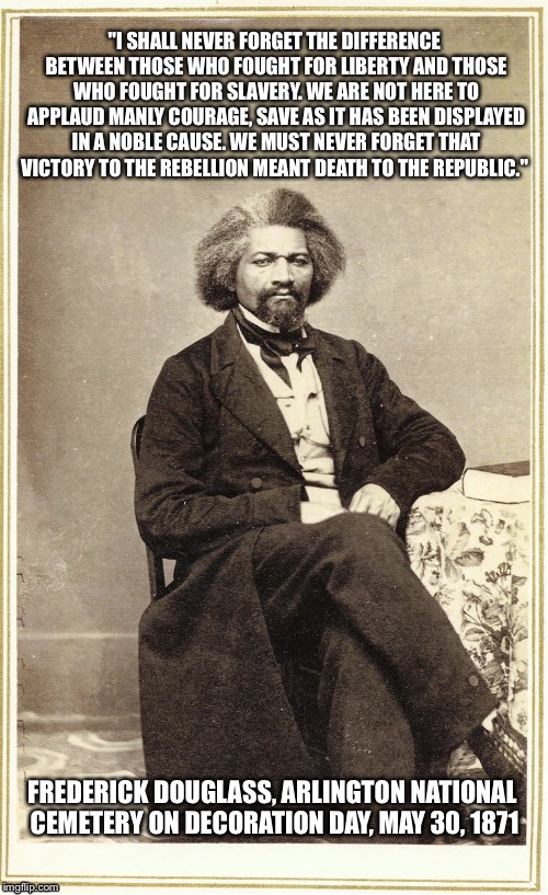 Robert E. Lee wasn’t an American hero  | "I SHALL NEVER FORGET THE DIFFERENCE BETWEEN THOSE WHO FOUGHT FOR LIBERTY AND THOSE WHO FOUGHT FOR SLAVERY. WE ARE NOT HERE TO APPLAUD MANLY COURAGE, SAVE AS IT HAS BEEN DISPLAYED IN A NOBLE CAUSE. WE MUST NEVER FORGET THAT VICTORY TO THE REBELLION MEANT DEATH TO THE REPUBLIC."; FREDERICK DOUGLASS, ARLINGTON NATIONAL CEMETERY ON DECORATION DAY, MAY 30, 1871 | image tagged in white supremacy | made w/ Imgflip meme maker