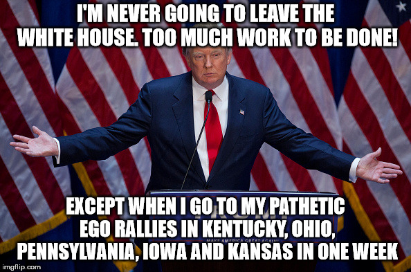 Donald Trump | I'M NEVER GOING TO LEAVE THE WHITE HOUSE. TOO MUCH WORK TO BE DONE! EXCEPT WHEN I GO TO MY PATHETIC EGO RALLIES IN KENTUCKY, OHIO, PENNSYLVANIA, IOWA AND KANSAS IN ONE WEEK | image tagged in donald trump | made w/ Imgflip meme maker