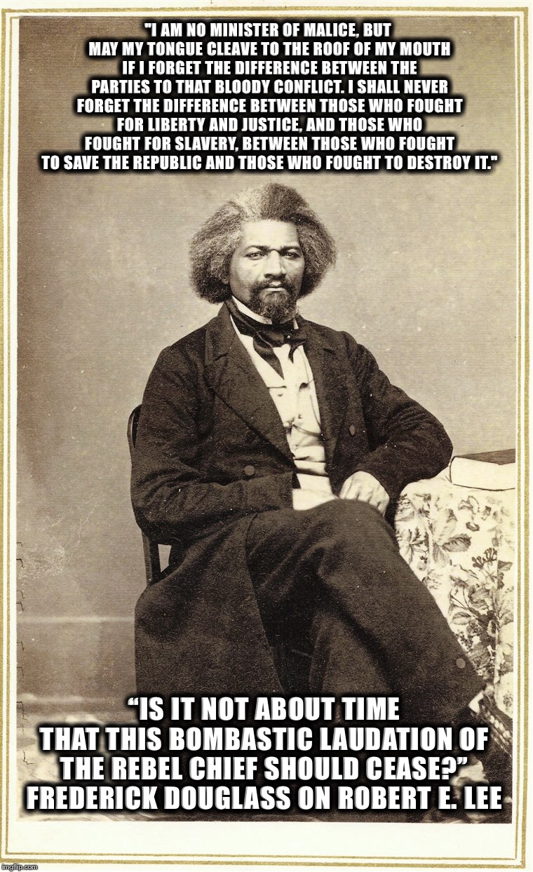 Frederick Douglass was a true Man of Honor, Robert E. Lee broke his pledge of allegiance to America  | "I AM NO MINISTER OF MALICE, BUT MAY MY TONGUE CLEAVE TO THE ROOF OF MY MOUTH IF I FORGET THE DIFFERENCE BETWEEN THE PARTIES TO THAT BLOODY CONFLICT. I SHALL NEVER FORGET THE DIFFERENCE BETWEEN THOSE WHO FOUGHT FOR LIBERTY AND JUSTICE, AND THOSE WHO FOUGHT FOR SLAVERY, BETWEEN THOSE WHO FOUGHT TO SAVE THE REPUBLIC AND THOSE WHO FOUGHT TO DESTROY IT."; “IS IT NOT ABOUT TIME THAT THIS BOMBASTIC LAUDATION OF THE REBEL CHIEF SHOULD CEASE?” FREDERICK DOUGLASS ON ROBERT E. LEE | image tagged in white supremacy | made w/ Imgflip meme maker