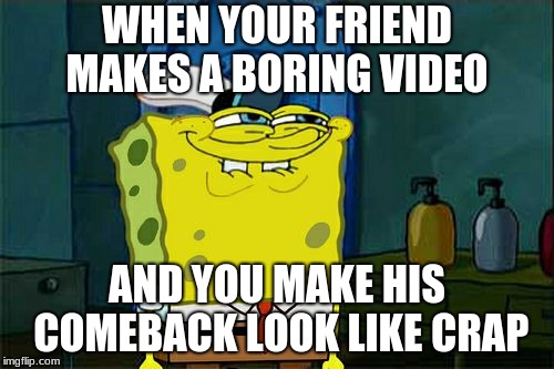Don't You Squidward Meme | WHEN YOUR FRIEND MAKES A BORING VIDEO; AND YOU MAKE HIS COMEBACK LOOK LIKE CRAP | image tagged in memes,dont you squidward | made w/ Imgflip meme maker