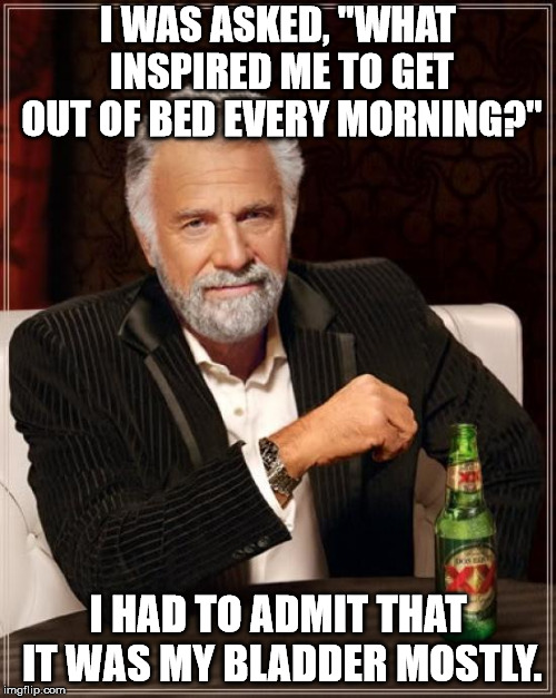 The Most Interesting Man In The World Meme |  I WAS ASKED, "WHAT INSPIRED ME TO GET OUT OF BED EVERY MORNING?"; I HAD TO ADMIT THAT IT WAS MY BLADDER MOSTLY. | image tagged in memes,the most interesting man in the world | made w/ Imgflip meme maker