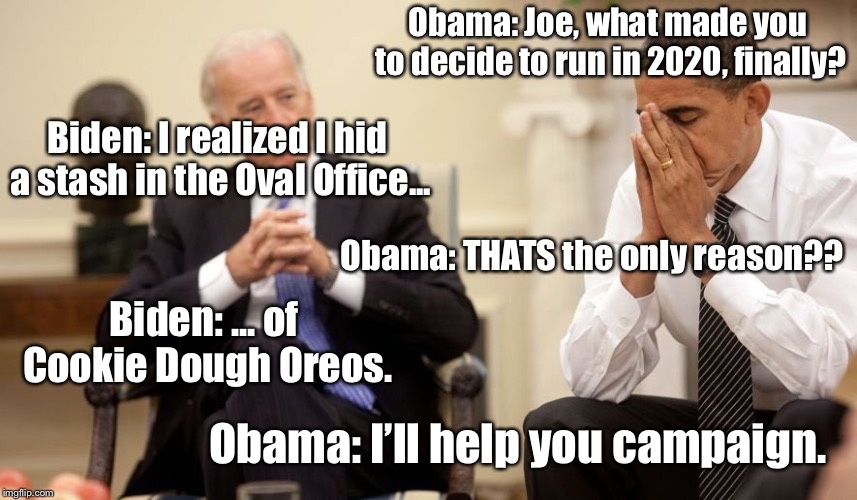 Biden Obama | Obama: Joe, what made you to decide to run in 2020, finally? Biden: I realized I hid a stash in the Oval Office... Obama: THATS the only reason?? Biden: ... of Cookie Dough Oreos. Obama: I’ll help you campaign. | image tagged in biden obama | made w/ Imgflip meme maker