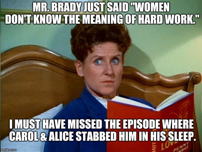 Mr. Brady Hard Work | MR. BRADY JUST SAID "WOMEN DON'T KNOW THE MEANING OF HARD WORK."; I MUST HAVE MISSED THE EPISODE WHERE CAROL & ALICE STABBED HIM IN HIS SLEEP. | image tagged in the brady bunch | made w/ Imgflip meme maker