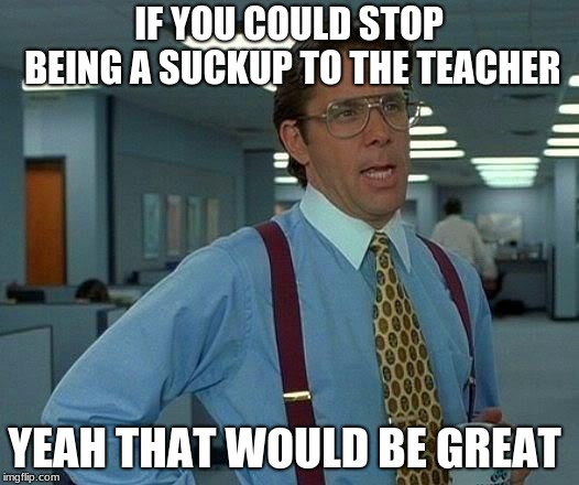 That Would Be Great Meme | IF YOU COULD STOP BEING A SUCKUP TO THE TEACHER; YEAH THAT WOULD BE GREAT | image tagged in memes,that would be great | made w/ Imgflip meme maker