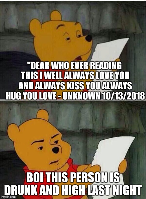 Wennie The Pooh Reaction | "DEAR WHO EVER READING THIS I WELL ALWAYS LOVE YOU AND ALWAYS KISS YOU ALWAYS HUG YOU LOVE - UNKNOWN 10/13/2018; BOI THIS PERSON IS DRUNK AND HIGH LAST NIGHT | image tagged in reactions | made w/ Imgflip meme maker