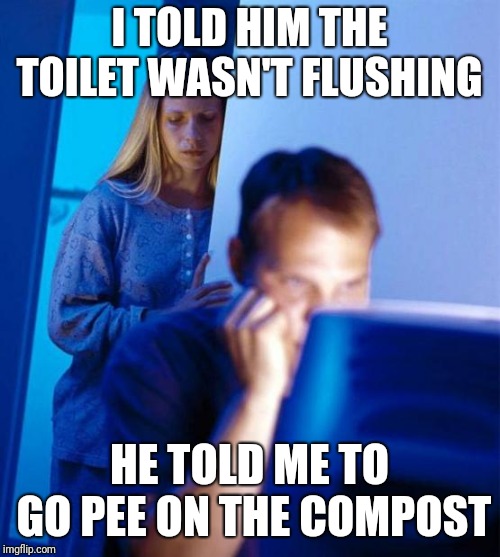 I TOLD HIM THE TOILET WASN'T FLUSHING; HE TOLD ME TO GO PEE ON THE COMPOST | image tagged in AdviceAnimals | made w/ Imgflip meme maker