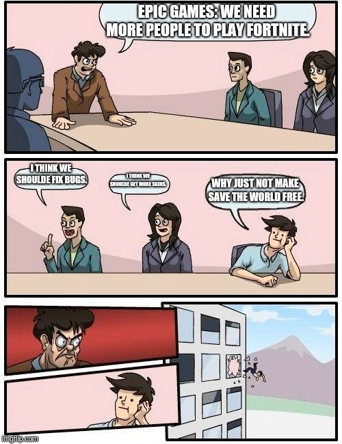 Boardroom Meeting Suggestion Meme | EPIC GAMES: WE NEED MORE PEOPLE TO PLAY FORTNITE. I THINK WE SHOULDE FIX BUGS. I THINK WE SHOULDE GET MORE SKINS. WHY JUST NOT MAKE SAVE THE WORLD FREE. | image tagged in memes,boardroom meeting suggestion | made w/ Imgflip meme maker