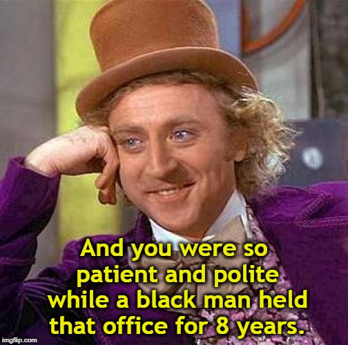 Creepy Condescending Wonka Meme | And you were so patient and polite while a black man held that office for 8 years. | image tagged in memes,creepy condescending wonka | made w/ Imgflip meme maker