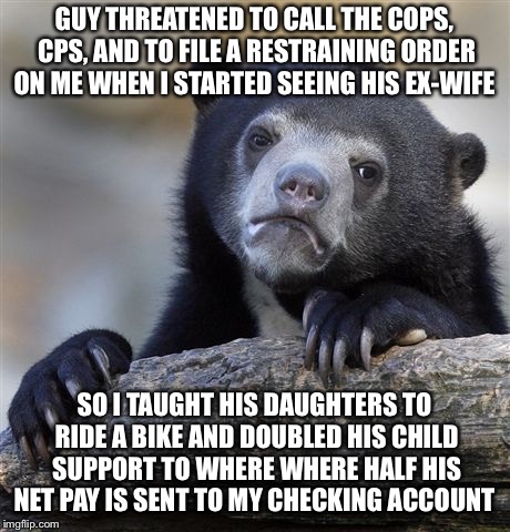 Confession Bear Meme | GUY THREATENED TO CALL THE COPS, CPS, AND TO FILE A RESTRAINING ORDER ON ME WHEN I STARTED SEEING HIS EX-WIFE; SO I TAUGHT HIS DAUGHTERS TO RIDE A BIKE AND DOUBLED HIS CHILD SUPPORT TO WHERE WHERE HALF HIS NET PAY IS SENT TO MY CHECKING ACCOUNT | image tagged in memes,confession bear | made w/ Imgflip meme maker